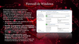 Firewall de Windows
El firewall implementa una política de
seguridad mediante el permiso o la
denegación selectivos de tráfico de datos a
una PC. El firewall obtiene ese nombre del
muro hecho de ladrillos y mezcla diseñado
para prevenir que se propague un incendio de
una parte de un edificio a otra.
• Se pueden realizar más cambios por medio
de las siguientes opciones:
• Permitir un programa o una característica
a través de Firewall de Windows: Permite
determinar qué programas pueden
comunicarse a través del Firewall de
Windows en Windows 7 y Vista.
• Permitir a una aplicación o una
característica a través de Firewall de
Windows: Permite determinar qué
programas pueden comunicarse a través del
Firewall de Windows en Windows 8 y Vista.
 
