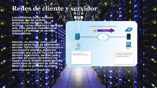 Redes de cliente y servidor
Los servidores tienen software
instalado que les permite
proporcionar servicios, como
archivos, correo electrónico o páginas
web, a los clientes. Cada servicio
requiere un software de servidor
independiente.
Además, un servidor único puede
ejecutar varios tipos de software de
servidor. En una empresa doméstica o
una pequeña empresa, puede ser
necesario que una PC funcione como
servidor de archivos, servidor web y
servidor de correo electrónico. Un
equipo cliente también puede ejecutar
varios tipos de software de cliente.
Debe haber un software de cliente
para cada servicio requerido.
 