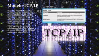 Modelo TCP/IP
El modelo TCP/IP fue creado por
investigadores del Departamento de
Defensa (DoD) de los EE. UU. Está
formado por capas que llevan a
cabo las funciones necesarias para
preparar los datos para su
transmisión a través de una red.
TCP/IP significa dos protocolos
principales del conjunto: Protocolo
de control de transmisión (TCP) y el
protocolo de Internet (IP).
 