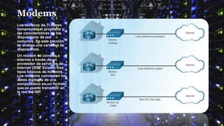 Módems
Los técnicos de TI deben
comprender el propósito y
las características de los
dispositivos de red
comunes. En esta sección
se analiza una variedad de
dispositivos.
Un módem se conecta a
Internet a través de un
proveedor de servicios de
Internet (ISP). Existen tres
tipos básicos de módems.
Los módems convierten los
datos digitales de una
computadora en un formato
que se puede transmitir en
la red del ISP.
 