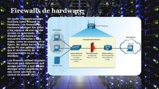 Firewalls de hardware
Un router integrado también
funciona como firewall de
hardware. Los firewalls de
hardware protegen los datos
y los equipos de una red del
acceso no autorizado. Un
firewall de hardware se
encuentra entre dos o más
redes, como se muestra en la
figura. No utiliza los recursos
de las PC que protege, por lo
que el rendimiento de
procesamiento no se ve
afectado.
Los firewalls utilizan diversas
técnicas para determinar qué
acceso permitir y qué acceso
denegar en un segmento de
red, como una lista de
control de acceso (ACL).
 