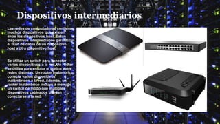 Dispositivos intermediarios
Las redes de computadoras contienen
muchos dispositivos que existen
entre los dispositivos host. Estos
dispositivos intermediarios garantizan
el flujo de datos de un dispositivo
host a otro dispositivo host.
Se utiliza un switch para conectar
varios dispositivos a la red. Un router
se utiliza para enrutar el tráfico entre
redes distintas. Un router inalámbrico
conecta varios dispositivos
inalámbricos a la red. Además, un
router inalámbrico incluye a menudo
un switch de modo que múltiples
dispositivos cableados puedan
conectarse a la red.
 
