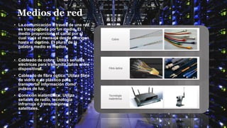 Medios de red
• La comunicación a través de una red
es transportada por un medio. El
medio proporciona el canal por el
cual viaja el mensaje desde el origen
hasta el destino. El plural de la
palabra medio es medios.
• Cableado de cobre: Utiliza señales
eléctricas para transmitir datos entre
dispositivos.
• Cableado de fibra óptica: Utiliza fibra
de vidrio o de plástico para
transportar información como
pulsos de luz.
• Conexión inalámbrica: Utiliza
señales de radio, tecnología
infrarroja o transmisiones
satelitales.
 