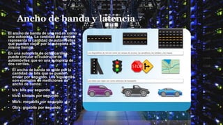 Ancho de banda y latencia
El ancho de banda de una red es como
una autopista. La cantidad de carriles
representa la cantidad de automóviles
que pueden viajar por la autopista al
mismo tiempo.
En una autopista de ocho carriles,
puede circular el cuádruple de
automóviles que en una autopista de
dos carriles.
• El ancho de banda se mide por la
cantidad de bits que se pueden
enviar por segundo. Los siguientes
son ejemplos de mediciones de
ancho de banda:
• b/s: bits por segundo
• kb/s: kilobits por segundo
• Mb/s: megabits por segundo
• Gb/s: gigabits por segundo
 