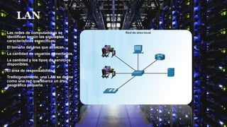 LAN
Las redes de computadoras se
identifican según las siguientes
características específicas:
El tamaño del área que abarcan.
La cantidad de usuarios conectados.
La cantidad y los tipos de servicios
disponibles.
El área de responsabilidad
Tradicionalmente, una LAN se define
como una red que abarca un área
geográfica pequeña.
 