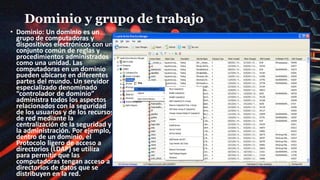Dominio y grupo de trabajo
• Dominio: Un dominio es un
grupo de computadoras y
dispositivos electrónicos con un
conjunto común de reglas y
procedimientos administrados
como una unidad. Las
computadoras en un dominio
pueden ubicarse en diferentes
partes del mundo. Un servidor
especializado denominado
“controlador de dominio”
administra todos los aspectos
relacionados con la seguridad
de los usuarios y de los recursos
de red mediante la
centralización de la seguridad y
la administración. Por ejemplo,
dentro de un dominio, el
Protocolo ligero de acceso a
directorios (LDAP) se utiliza
para permitir que las
computadoras tengan acceso a
directorios de datos que se
distribuyen en la red.
 