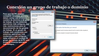 Conexión un grupo de trabajo o dominio
Para que las PC puedan
compartir recursos, primero
deben contar con el mismo
nombre de dominio o de grupo
de trabajo. En los sistemas
operativos más antiguos, hay
más restricciones para la
denominación de los grupos
de trabajo. Si un grupo de
trabajo está compuesto por
sistemas operativos más
modernos y más antiguos,
debe utilizarse el nombre de
grupo de trabajo de la PC que
posea el sistema operativo
más antiguo.
 