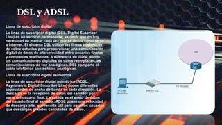 DSL y ADSL
Línea de suscriptor digital
La línea de suscriptor digital (DSL, Digital Suscriber
Line) es un servicio permanente; es decir que no hay
necesidad de marcar cada vez que se desea conectarse
a Internet. El sistema DSL utilizar las líneas telefónicas
de cobre actuales para proporcionar una comunicación
digital de datos de alta velocidad entre usuarios finales
y compañías telefónicas. A diferencia de ISDN, donde
las comunicaciones digitales de datos reemplazan las
comunicaciones de voz analógicas, DSL comparte el
cable telefónico con señales analógicas.
Línea de suscriptor digital asimétrica
La línea de suscriptor digital asimétrica (ADSL,
Asymmetric Digital Suscriber Line) posee diferentes
capacidades de ancho de banda en cada dirección. La
descarga es la recepción de datos del servidor por
parte del usuario final. La subida es el envío de datos
del usuario final al servidor. ADSL posee una velocidad
de descarga alta, que resulta útil para aquellos usuarios
que descargan grandes cantidades de datos.
 