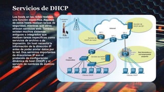 Servicios de DHCP
Los hosts en las redes realizan
una función específica. Algunos
de estos hosts realizan tareas de
seguridad, mientras que otros
ofrecen servicios web. También
existen muchos sistemas
antiguos o integrados que
realizan tareas específicas como
servicios de archivo o de
impresión. Un host necesita la
información de la dirección IP
antes de poder enviar datos por
la red. Dos servicios importantes
de direcciones IP son el
protocolo de configuración
dinámica de host (DHCP) y el
servicio de nombres de dominio
(DNS).
 