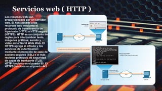 Servicios web ( HTTP )
Los recursos web son
proporcionados por un servidor
web. El host accede a los
recursos web mediante el
protocolo de transferencia de
hipertexto (HTTP) o HTTP seguro
(HTTPS). HTTP es un conjunto de
reglas para intercambiar texto,
imágenes gráficas, sonido y
video en la World Wide Web. El
HTTPS agrega el cifrado y los
servicios de autenticación
mediante el protocolo de capa de
sockets seguros (SSL) o el más
reciente protocolo de seguridad
de capas de transporte (TLS).
HTTP funciona en el puerto 80. El
HTTPS funciona en el puerto 443.
 
