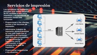 Servicios de impresión
Los servidores de impresión
permiten que varios usuarios
de PC accedan a una única
impresora. Los servidores de
impresión tienen tres
funciones:
• Proporcionar a los clientes
acceso a los recursos de
impresión.
• Administrar trabajos de
impresión almacenándolos
en una cola hasta que el
dispositivo de impresión
esté listo para procesarlos
y luego alimentar la
impresora con la
información, o dejar los
trabajos en la cola de
impresión.
• Proporcionar sugerencias
a los usuarios.
 