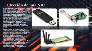 Elección de una NIC
Para realizar una conexión a una
red, se necesita una NIC , Las
NIC Ethernet se utilizan para
conectar redes Ethernet y las NIC
inalámbricas se usan para
conectarse a las redes
inalámbricas 802.11. La mayoría
de las NIC en las computadoras
de escritorio están integradas en
la placa madre o están
conectadas a una ranura de
expansión. Las NIC también
están disponibles en forma de
USB.
Debe tener la capacidad de
actualizar, instalar y configurar
componentes cuando un cliente
solicita mayor velocidad o la
adición de una nueva
funcionalidad a una red. Si el
cliente desea agregar PC
adicionales o funcionalidad
inalámbrica, debe ser capaz de
recomendarle equipos que se
adapten a sus necesidades,
como puntos de acceso
inalámbricos y tarjetas de red
inalámbrica.
 