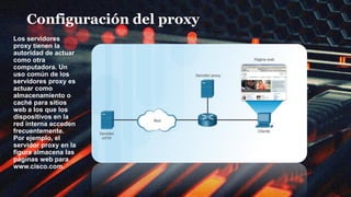 Configuración del proxy
Los servidores
proxy tienen la
autoridad de actuar
como otra
computadora. Un
uso común de los
servidores proxy es
actuar como
almacenamiento o
caché para sitios
web a los que los
dispositivos en la
red interna acceden
frecuentemente.
Por ejemplo, el
servidor proxy en la
figura almacena las
páginas web para
www.cisco.com.
 