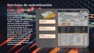Servicios de autenticación
El acceso a los dispositivos de
red es comúnmente
controlado a través de la
autenticación, la autorización
y los servicios de
contabilización. Denominados
"AAA" o "triple A", estos
servicios proporcionan el
marco principal para ajustar el
control de acceso en un
dispositivo de red. AAA es un
modo de controlar quién tiene
permitido acceder a una red
(autenticar), controlar lo que
las personas pueden hacer
mientras se encuentran allí
(autorizar) y qué acciones
realizan mientras acceden a la
red (contabilizar).
 