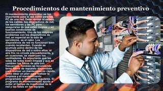 Procedimientos de mantenimiento preventivo
El mantenimiento preventivo es tan
importante para la red como para las
PC de una red. Debe revisar el estado
de los cables, los dispositivos de red,
los servidores y las PC para
asegurarse de que estén limpios y en
buenas condiciones de
funcionamiento. Uno de los mayores
problemas con los dispositivos de
red, en especial en la sala de
servidores, es el calor. Los
dispositivos de red no funcionan bien
cuando recalientan. Cuando se
acumula polvo dentro de los
dispositivos de red o sobre ellos, el
aire frío no circula adecuadamente, y,
en ocasiones, se obstruyen los
ventiladores. Es importante que las
salas de redes estén limpias y que se
cambien los filtros de aire con
frecuencia. También se recomienda
tener filtros de repuesto disponibles
para realizar un mantenimiento rápido.
Debe idear un plan para realizar la
limpieza y el mantenimiento
programado a intervalos regulares. El
programa de mantenimiento ayuda a
evitar el tiempo de inactividad de la
red y las fallas en los equipos.
 
