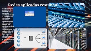 Redes aplicadas resumen
Este capítulo
presentó las
formas de
conectar
computadoras
a una red así
como los
diversos
servicios que
ofrecen las
redes. Se
analizaron los
distintos
aspectos de la
resolución de
problemas de
una red con
ejemplos de
cómo analizar
e implementar
soluciones
simples.
 