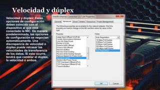 Velocidad y dúplex
Velocidad y dúplex: Estas
opciones de configuración
deben coincidir con el
dispositivo al que está
conectado la NIC. De manera
predeterminada, las opciones
de configuración se negocian
automáticamente. Una
discrepancia de velocidad o
dúplex puede retrasar las
velocidades de transferencia
de los datos. Si esto ocurre,
tendrá que cambiar el dúplex,
la velocidad o ambos.
 