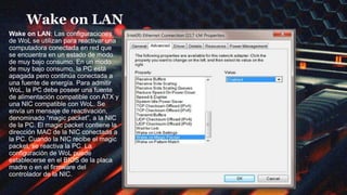 Wake on LAN
Wake on LAN: Las configuraciones
de WoL se utilizan para reactivar una
computadora conectada en red que
se encuentra en un estado de modo
de muy bajo consumo. En un modo
de muy bajo consumo, la PC está
apagada pero continúa conectada a
una fuente de energía. Para admitir
WoL, la PC debe poseer una fuente
de alimentación compatible con ATX y
una NIC compatible con WoL. Se
envía un mensaje de reactivación,
denominado “magic packet”, a la NIC
de la PC. El magic packet contiene la
dirección MAC de la NIC conectada a
la PC. Cuando la NIC recibe el magic
packet, se reactiva la PC. La
configuración de WoL puede
establecerse en el BIOS de la placa
madre o en el firmware del
controlador de la NIC.
 