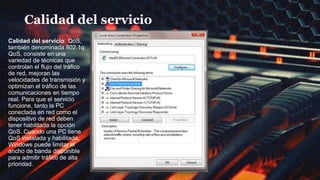 Calidad del servicio
Calidad del servicio: QoS,
también denominada 802.1q
QoS, consiste en una
variedad de técnicas que
controlan el flujo del tráfico
de red, mejoran las
velocidades de transmisión y
optimizan el tráfico de las
comunicaciones en tiempo
real. Para que el servicio
funcione, tanto la PC
conectada en red como el
dispositivo de red deben
tener habilitada la opción
QoS. Cuando una PC tiene
QoS instalada y habilitada,
Windows puede limitar el
ancho de banda disponible
para admitir tráfico de alta
prioridad.
 