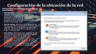 Configuración de la ubicación de la red
Windows tiene tres perfiles de ubicación de red
denominados:
• Red doméstica: Seleccione esta ubicación de
red para redes domésticas o cuando las
personas y dispositivos en la red sean de
confianza. La detección de redes está
activada, lo que le permite ver los demás
dispositivos y PC en la red, y les permite a los
demás usuarios ver su PC.
• Red de trabajo: Seleccione esta ubicación de
red para una oficina pequeña o la red de otro
lugar de trabajo. La detección de redes está
activada. No puede crearse un grupo en el
hogar ni unirse a uno.
• Red pública: Seleccione esta ubicación de red
para aeropuertos, cafeterías y demás lugares
públicos. La detección de redes está
desactivada. Esta ubicación de red
proporciona la mayor protección. También
puede seleccionar esta ubicación de red si se
conecta directamente a Internet sin un router
o si posee una conexión de banda ancha
móvil. No está disponible la opción de grupo
en el hogar.
 