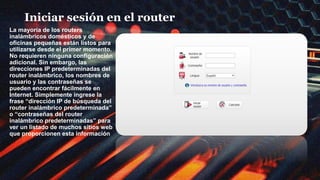 Iniciar sesión en el router
La mayoría de los routers
inalámbricos domésticos y de
oficinas pequeñas están listos para
utilizarse desde el primer momento.
No requieren ninguna configuración
adicional. Sin embargo, las
direcciones IP predeterminadas del
router inalámbrico, los nombres de
usuario y las contraseñas se
pueden encontrar fácilmente en
Internet. Simplemente ingrese la
frase “dirección IP de búsqueda del
router inalámbrico predeterminada”
o “contraseñas del router
inalámbrico predeterminadas” para
ver un listado de muchos sitios web
que proporcionen esta información
 