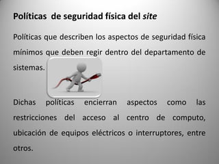 Políticas de seguridad física del site
Políticas que describen los aspectos de seguridad física
mínimos que deben regir dentro del departamento de
sistemas.
Dichas políticas encierran aspectos como las
restricciones del acceso al centro de computo,
ubicación de equipos eléctricos o interruptores, entre
otros.
 