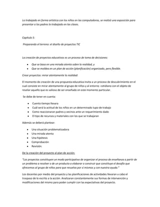 Lo trabajado en forma artística con los niños en las computadoras, se realizó una exposición para
presentar a los padres lo trabajado en las clases.
Capítulo 5:
Preparando el terreno: el diseño de proyectos TIC
La creación de proyectos educativos es un proceso de toma de decisiones:
Que se basa en una mirada atenta sobre la realidad, y
Que se moldea en un plan de acción (planificación) organizado, pero flexible.
Crear proyectos: mirar atentamente la realidad:
El momento de creación de una propuesta educativa invita a un proceso de descubrimiento en el
cual consiste en mirar atentamente al grupo de niños y al entorno cotidiano con el objeto de
revelar aquello que es valioso de ser enseñado en este momento particular.
Se debe de tener en cuenta:
Cuento tiempo llevara
Cuál será la actitud de los niños en un determinado tupo de trabajo
Como reaccionaran padres y vecinos ante un requerimiento dado
El tipo de recursos y materiales con los que se trabajaran
Además se deberá plantear:
Una situación problematizadora
Una mirada atenta
Una hipótesis
Comprobación
Revisión.
De la creación del proyecto al plan de acción:
“Los proyectos constituyen un modo participativo de organizar el proceso de enseñanza a partir de
un problema a resolver o de un producto a elaborar o construir que constituye el desafío que
ofrecemos al grupo de niños para que resuelva por sí mismos y con nuestra ayuda.”
Los docentes por medio del proyecto y las planificaciones de actividades llevaran a cabo el
traspaso de lo escrito a la acción. Analizaran constantemente sus formas de intervención y
modificaciones del mismo para poder cumplir con las expectativas del proyecto.
 