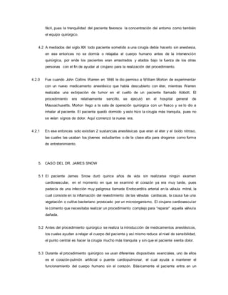 fácil, pues la tranquilidad del paciente favorece la concentración del entorno como también
el equipo quirúrgico.
4.2 A mediados del siglo XIX todo paciente sometido a una cirugía debía hacerlo sin anestesia,
en ese entonces no se dormía o relajaba el cuerpo humano antes de la intervención
quirúrgica, por ende los pacientes eran arrastrados y atados bajo la fuerza de los otras
personas con el fin de ayudar al cirujano para la realización del procedimiento.
4.2.0 Fue cuando John Collins Warren en 1846 le dio permiso a William Morton de experimentar
con un nuevo medicamento anestésico que había descubierto con éter, mientras Warren
realizaba una extirpación de tumor en el cuello de un paciente llamado Abbott. El
procedimiento era relativamente sencillo, se ejecutó en el hospital general de
Massachusetts. Morton llego a la sala de operación quirúrgica con un frasco y se lo dio a
inhalar al paciente. El paciente quedó dormido y esto hizo la cirugía más tranquila, pues no
se veían signos de dolor. Aquí comenzó la nueva era.
4.2.1 En ese entonces solo existían 2 sustancias anestésicas que eran el éter y el óxido nitroso,
las cuales las usaban los jóvenes estudiantes o de la clase alta para drogarse como forma
de entretenimiento.
5. CASO DEL DR. JAMES SNOW
5.1 El paciente James Snow duró quince años de vida sin realizarse ningún examen
cardiovascular, en el momento en que se examinó el corazón ya era muy tarde, pues
padecía de una infección muy peligrosa llamada Endocarditis arterial en la válvula mitral, la
cual consiste en la inflamación del revestimiento de las válvulas cardiacas, la causa fue una
vegetación o cultivo bacteriano provocado por un microorganismo. El cirujano cardiovascular
le comento que necesitaba realizar un procedimiento complejo para “reparar” aquella válvula
dañada.
5.2 Antes del procedimiento quirúrgico se realiza la introducción de medicamentos anestésicos,
los cuales ayudan a relajar el cuerpo del paciente y así mismo reduce el nivel de sensibilidad,
el punto central es hacer la cirugía mucho más tranquila y sin que el paciente sienta dolor.
5.3 Durante el procedimiento quirúrgico se usan diferentes dispositivos esenciales, uno de ellos
es el corazón-pulmón artificial o puente cardiopulmonar, el cual ayuda a mantener el
funcionamiento del cuerpo humano sin el corazón. Básicamente el paciente entra en un
 