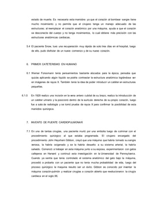 estado de muerte. Es necesaria esta maniobra ya que el corazón al bombear sangre tiene
mucho movimiento y no permite que el cirujano tenga un manejo adecuado de las
estructuras; al reemplazar el corazón anatómico por una máquina, ayuda a que el corazón
se desconecte del cuerpo y no tenga movimientos, lo cual obtiene más precisión con las
estructuras anatómicas cardiacas.
5.4 El paciente Snow, tuvo una recuperación muy rápida de solo tres días en el hospital, luego
de ello, pudo disfrutar de un nuevo comienzo y de su nuevo corazón.
6. PRIMER CATETERISMO EN HUMANO
6.1 Werner Forssmann tenía pensamientos bastante alocados para la época, pensaba que
quizás aplicando algún liquido se podría contrastar la estructura anatómica lográndose ver
en imágenes de rayos X. También tenía la idea de poder introducir un catéter en estructuras
pequeñas.
6.1.0 En 1929 realizo una incisión en la vena antero cubital de su brazo, realizo la introducción de
un catéter urinario y la posicionó dentro de la aurícula derecha de su propio corazón, luego
fue a sala de radiología y se tomó prueba de rayos X para confirmar la posibilidad de esta
maniobra quirúrgica.
7. INVENTO DE PUENTE CARDIOPULMONAR
7.1 En una de tantas cirugías, una paciente murió por una embolia luego de culminar con el
procedimiento quirúrgico al que estaba programada. El cirujano encargado del
procedimiento John Heysham Gibbon, creyó que una máquina que habría tomado su sangre
venosa, la habría oxigenado y se la habría devuelto a su sistema arterial, la habría
salvado. Comenzó a trabajar en esta máquina junto a su esposa, experimentaron con gatos
callejeros en Harvard y continuó esta investigación en la Universidad de Pennsylvania.
Cuando ya sentía que tenía controlado el sistema anatómico del gato bajo la máquina,
procedió a probarla con un paciente que no tenía mucha probabilidad de vida, luego del
proceso quirúrgico la maquina resulto ser un éxito. Gibbon es conocido por inventar la
máquina corazón-pulmón y realizar cirugías a corazón abierto que revolucionaron la cirugía
cardíaca en el siglo XX.
 
