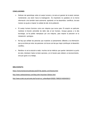 CONCLUSIONES
 Disfrutar del aprendizaje sobre el cuerpo humano y la rama en general de la salud, siempre
manteniendo una visión hacia la investigación. Es importante no quedarse en la misma
información sino también tener autonomía aportando en los desarrollos científicos, de esta
manera se ayuda a mejorar la calidad de vida de la población.
 El cuerpo humano funciona como una máquina que nunca para. El corazón en particular
mantiene la función primordial de darle vida al ser humano. Aunque gracias a la alta
tecnología, se ha podido reemplazar por una máquina, para mejorar la precisión en la
intervención quirúrgica.
 No hay que señalar las personas que muestran un pensamiento diferente a la información
que ya se tiene por vista, las personas con locura son las que mejor contribuyen al desarrollo
científico.
 Rendirse no es la solución a nada, muchos de los médicos que querían demostrar su punto
de vista, intentaron hasta no tener opciones y no lo hacían para obtener un reconocimiento,
sino por gusto a su trabajo.
BIBLIOGRAFÍA
https://instrumentacioncardiovascular2019a.weebly.com/historia.html
http://www.cardiosistemas.com/blog-John-Heysham-Gibbon.html
http://www.scielo.org.ar/scielo.php?script=sci_arttext&pid=S0025-76802014000400013
 
