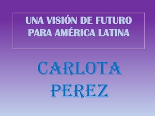 UNA VISIÓN DE FUTURO
PARA AMÉRICA LATINA
CARLOTA
PEREZ
 