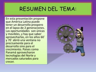 RESUMEN DEL TEMA:
En esta presentación propone
que América Latina puede
tener un desarrollo prospero
en el lapso de 2 generaciones.
Las oportunidades son únicas
y movibles, y hay que saber
aprovecharlas, en los años 60´
y 70´ abrió una ventana no
precisamente para el
desarrollo sino para el
crecimiento. Países como
Panamá aprovecharon
tecnologías del Norte y
mercados saturados para
crecer.
 