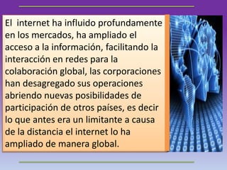 El internet ha influido profundamente
en los mercados, ha ampliado el
acceso a la información, facilitando la
interacción en redes para la
colaboración global, las corporaciones
han desagregado sus operaciones
abriendo nuevas posibilidades de
participación de otros países, es decir
lo que antes era un limitante a causa
de la distancia el internet lo ha
ampliado de manera global.
 