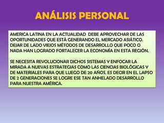 ANÁLISIS PERSONAL
AMERICA LATINA EN LA ACTUALIDAD DEBE APROVECHAR DE LAS
OPORTUNIDADES QUE ESTÁ GENERANDO EL MERCADO ASIÁTICO.
DEJAR DE LADO VIEJOS MÉTODOS DE DESARROLLO QUE POCO O
NADA HAN LOGRADO FORTALECER LA ECONOMÍA EN ESTA REGIÓN.
SE NECESITA REVOLUCIONAR DICHOS SISTEMAS Y ENFOCAR LA
MIRADA A NUEVAS ESTRATEGIAS COMO LAS CIENCIAS BIOLÓGICAS Y
DE MATERIALES PARA QUE LUEGO DE 20 AÑOS, ES DECIR EN EL LAPSO
DE 2 GENERACIONES SE LOGRE ESE TAN ANHELADO DESARROLLO
PARA NUESTRA AMÉRICA.
 