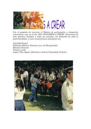 Con el propósito de concretar el Objetivo de participación e integración
comunitaria, nace en el año 1993 “JUGUEMOS A CREAR”, Encuentros de
Arte gratuitos dirigidos a todas las personas, sin distinción de edad ni
particularidades, y cuyas características principales son:

Actividad Grupal
Población Objetivo: Personas con y sin Discapacidad
Material: Descarte
Tiempo: un día
Lugar: Villa Angela. Influencia: a toda la Comunidad. Gratuito.
 