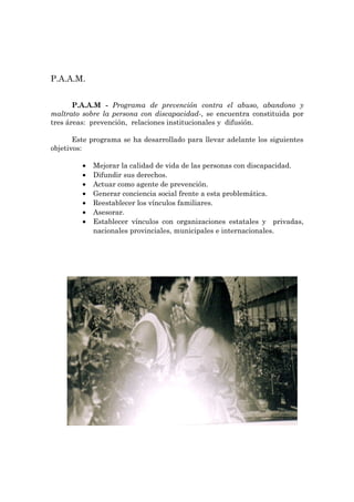P.A.A.M.


       P.A.A.M - Programa de prevención contra el abuso, abandono y
maltrato sobre la persona con discapacidad-, se encuentra constituida por
tres áreas: prevención, relaciones institucionales y difusión.

       Este programa se ha desarrollado para llevar adelante los siguientes
objetivos:

         •   Mejorar la calidad de vida de las personas con discapacidad.
         •   Difundir sus derechos.
         •   Actuar como agente de prevención.
         •   Generar conciencia social frente a esta problemática.
         •   Reestablecer los vínculos familiares.
         •   Asesorar.
         •   Establecer vínculos con organizaciones estatales y privadas,
             nacionales provinciales, municipales e internacionales.
 