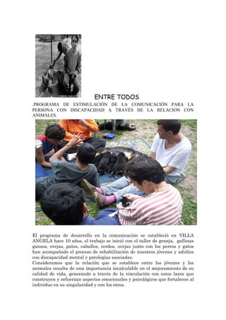 ENTRE TODOS
.PROGRAMA DE ESTIMULACIÓN DE LA COMUNICACIÓN PARA LA
PERSONA CON DISCAPACIDAD A TRAVÉS DE LA RELACION CON
ANIMALES.




El programa de desarrollo en la comunicación se estableció en VILLA
ANGELA hace 10 años, el trabajo se inició con el taller de granja, gallinas
gansos, ovejas, patos, caballos, cerdos, ovejas junto con los perros y gatos
han acompañado el proceso de rehabilitación de nuestros jóvenes y adultos
con discapacidad mental y patologías asociadas.
Consideramos que la relación que se establece entre los jóvenes y los
animales resulta de una importancia incalculable en el mejoramiento de su
calidad de vida, generando a través de la vinculación con estos lazos que
construyen y refuerzan aspectos emocionales y psicológicos que fortalecen al
individuo en su singularidad y con los otros.
 