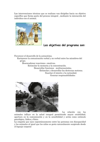 Las intervenciones técnicas que se realizan van dirigidas hacia un objetivo
específico que forma parte del proceso integral , mediante la interacción del
individuo con el animal.




                               Los objetivos del programa son:


Favorecer el desarrollo de la autoestima.
  Enriquecer la comunicación verbal y no verbal entre los miembros del
     grupo.
       Desencadenar reacciones emotivas.
              Estimular la memoria y la concentración.
                     Desarrollar funciones multisensoriales.
                            Estimular y desarrollar las destrezas motoras.
                                  Suscitar el interés y la curiosidad.
                                       Generar responsabilidades




                                                    La relación con los
animales influye en la salud integral permitiendo mayor estabilidad,
apertura en la comunicación y en la sensibilidad y actúa como estímulo
psicológico, lúdica y físico.
La empatía que nace espontáneamente entre las personas con discapacidad
y los animales al igual que los niños se gesta naturalmente surgiendo desde
el leguaje corporal
 