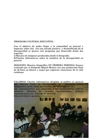 PROGRAMA CULTURAL EDUCATIVO.

Con el objetivo de poder llegar a la comunidad en general e
impactar sobre ella con una mirada positiva y desmitificada de la
discapacidad se genera este programa que desarrolla desde dos
aspectos:
A-Muestra de imágenes producidas desde la fotografía.
B-Charlas informativas sobre la temática de la discapacidad en
general

IMÁGENES: Muestra fotográfica EN PRIMERA PERSONA: Ensayo
realizado por el fotógrafo Miguel Montes con una producción final
de 36 fotos en blanco y negro que registran situaciones de la vida
cotidiana.



PALABRAS: Charlas informativas dirigidas al publico en general
que abarcan temas de discapacidad en               diferentes áreas:
Integración social, salud, prevención, inclusión laboral, etc..
Las comunicaciones son adaptadas a las características publico
asistente.   Alumnos     de     escuelas   convencionales,      padres,
organizaciones, etc. Entrega de material
Esta actividad es gratuita e itinerante.
 