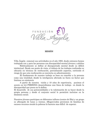 MISIÓN



Villa Ángela comenzó sus actividades en el año 1993, desde entonces hemos
trabajado con y para las personas con discapacidad mental jóvenes y adultas
       Habitualmente se define al discapacitado mental desde su déficit
intelectual. Desde ese punto de vista, el énfasis de los trabajos realizados se
ubicaría en técnicas de reeducación, parcializando aspectos, corriendo el
riesgo de que esta reeducación se convierta en adiestramiento.
       El fundamento de nuestro trabajo se baso en concebir a la persona
como una totalidad, donde la inteligencia afectada no fuera un factor que
limitase su existencia
       A partir de nuestra visión y 19 años de experiencia, pusimos el
acento en LA PERSONA desarrollamos una línea de trabajo en donde la
discapacidad que posea no lo defina.
El desarrollo de sus potencialidades y la valorización de su hacer desde la
propia persona y desde el conjunto social le permitirá incluirse en la
dinámica social.

Nuestros jóvenes participan en diferentes talleres (centro de Día) y un grupo
es albergado de lunes a viernes. (Hogar).todos provienen de familias de
escasos recursos siendo la pobreza la barrera mas difícil de superar.
 