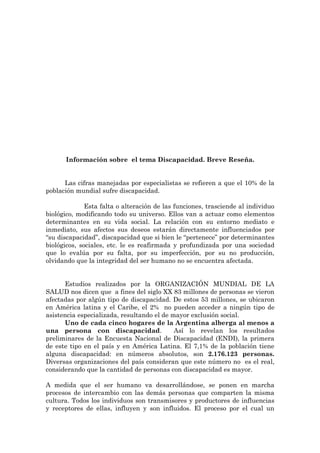 Información sobre el tema Discapacidad. Breve Reseña.


      Las cifras manejadas por especialistas se refieren a que el 10% de la
población mundial sufre discapacidad.

              Esta falta o alteración de las funciones, trasciende al individuo
biológico, modificando todo su universo. Ellos van a actuar como elementos
determinantes en su vida social. La relación con su entorno mediato e
inmediato, sus afectos sus deseos estarán directamente influenciados por
“su discapacidad”, discapacidad que si bien le “pertenece” por determinantes
biológicos, sociales, etc. le es reafirmada y profundizada por una sociedad
que lo evalúa por su falta, por su imperfección, por su no producción,
olvidando que la integridad del ser humano no se encuentra afectada.


      Estudios realizados por la ORGANIZACIÓN MUNDIAL DE LA
SALUD nos dicen que a fines del siglo XX 83 millones de personas se vieron
afectadas por algún tipo de discapacidad. De estos 53 millones, se ubicaron
en América latina y el Caribe, el 2% no pueden acceder a ningún tipo de
asistencia especializada, resultando el de mayor exclusión social.
      Uno de cada cinco hogares de la Argentina alberga al menos a
una persona con discapacidad.               Así lo revelan los resultados
preliminares de la Encuesta Nacional de Discapacidad (ENDI), la primera
de este tipo en el país y en América Latina. El 7,1% de la población tiene
alguna discapacidad: en números absolutos, son 2.176.123 personas.
Diversas organizaciones del país consideran que este número no es el real,
considerando que la cantidad de personas con discapacidad es mayor.

A medida que el ser humano va desarrollándose, se ponen en marcha
procesos de intercambio con las demás personas que comparten la misma
cultura. Todos los individuos son transmisores y productores de influencias
y receptores de ellas, influyen y son influidos. El proceso por el cual un
 