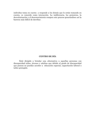 individuo toma en cuenta y responde a los demás que lo están tomando en
cuenta, es conocido como interacción. La indiferencia, los prejuicios, la
desvalorización y el desconocimiento rompen este proceso generándose así la
barrera más difícil de derribar.




                            CENTRO DE DÍA

       Está dirigido a brindar una alternativa a aquellas personas con
discapacidad niños, jóvenes y adultas que debido al grado de discapacidad
que posean no puedan acceder a educación especial, capacitación laboral o
taller protegido.
 