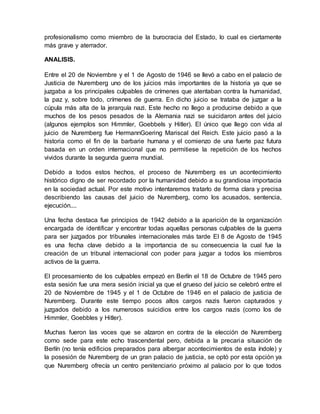 profesionalismo como miembro de la burocracia del Estado, lo cual es ciertamente
más grave y aterrador.
ANALISIS.
Entre el 20 de Noviembre y el 1 de Agosto de 1946 se llevó a cabo en el palacio de
Justicia de Nuremberg uno de los juicios más importantes de la historia ya que se
juzgaba a los principales culpables de crímenes que atentaban contra la humanidad,
la paz y, sobre todo, crímenes de guerra. En dicho juicio se trataba de juzgar a la
cúpula más alta de la jerarquía nazi. Este hecho no llego a producirse debido a que
muchos de los pesos pesados de la Alemania nazi se suicidaron antes del juicio
(algunos ejemplos son Himmler, Goebbels y Hitler). El único que llego con vida al
juicio de Nuremberg fue HermannGoering Mariscal del Reich. Este juicio pasó a la
historia como el fin de la barbarie humana y el comienzo de una fuerte paz futura
basada en un orden internacional que no permitiese la repetición de los hechos
vividos durante la segunda guerra mundial.
Debido a todos estos hechos, el proceso de Nuremberg es un acontecimiento
histórico digno de ser recordado por la humanidad debido a su grandiosa importacia
en la sociedad actual. Por este motivo intentaremos tratarlo de forma clara y precisa
describiendo las causas del juicio de Nuremberg, como los acusados, sentencia,
ejecución....
Una fecha destaca fue principios de 1942 debido a la aparición de la organización
encargada de identificar y encontrar todas aquellas personas culpables de la guerra
para ser juzgados por tribunales internacionales más tarde El 8 de Agosto de 1945
es una fecha clave debido a la importancia de su consecuencia la cual fue la
creación de un tribunal internacional con poder para juzgar a todos los miembros
activos de la guerra.
El procesamiento de los culpables empezó en Berlín el 18 de Octubre de 1945 pero
esta sesión fue una mera sesión inicial ya que el grueso del juicio se celebró entre el
20 de Noviembre de 1945 y el 1 de Octubre de 1946 en el palacio de justicia de
Nuremberg. Durante este tiempo pocos altos cargos nazis fueron capturados y
juzgados debido a los numerosos suicidios entre los cargos nazis (como los de
Himmler, Goebbles y Hitler).
Muchas fueron las voces que se alzaron en contra de la elección de Nuremberg
como sede para este echo trascendental pero, debida a la precaria situación de
Berlín (no tenía edificios preparados para albergar acontecimientos de esta índole) y
la posesión de Nuremberg de un gran palacio de justicia, se optó por esta opción ya
que Nuremberg ofrecía un centro penitenciario próximo al palacio por lo que todos
 