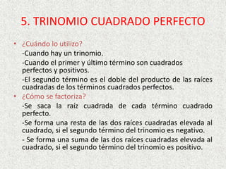 5. TRINOMIO CUADRADO PERFECTO
• ¿Cuándo lo utilizo?
-Cuando hay un trinomio.
-Cuando el primer y último término son cuadrados
perfectos y positivos.
-El segundo término es el doble del producto de las raíces
cuadradas de los términos cuadrados perfectos.
• ¿Cómo se factoriza?
-Se saca la raíz cuadrada de cada término cuadrado
perfecto.
-Se forma una resta de las dos raíces cuadradas elevada al
cuadrado, si el segundo término del trinomio es negativo.
- Se forma una suma de las dos raíces cuadradas elevada al
cuadrado, si el segundo término del trinomio es positivo.
 