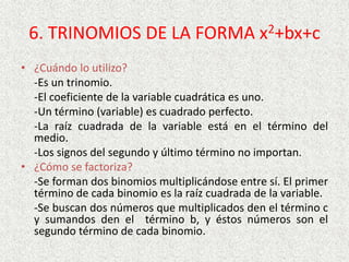 6. TRINOMIOS DE LA FORMA x2+bx+c
• ¿Cuándo lo utilizo?
-Es un trinomio.
-El coeficiente de la variable cuadrática es uno.
-Un término (variable) es cuadrado perfecto.
-La raíz cuadrada de la variable está en el término del
medio.
-Los signos del segundo y último término no importan.
• ¿Cómo se factoriza?
-Se forman dos binomios multiplicándose entre sí. El primer
término de cada binomio es la raíz cuadrada de la variable.
-Se buscan dos números que multiplicados den el término c
y sumandos den el término b, y éstos números son el
segundo término de cada binomio.
 