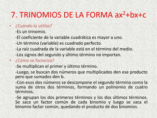 7. TRINOMIOS DE LA FORMA ax2+bx+c
• ¿Cuándo lo utilizo?
-Es un trinomio.
-El coeficiente de la variable cuadrática es mayor a uno.
-Un término (variable) es cuadrado perfecto.
-La raíz cuadrada de la variable está en el término del medio.
-Los signos del segundo y último término no importan.
• ¿Cómo se factoriza?
-Se multiplican el primer y último término.
-Luego, se buscan dos números que multiplicados den ese producto
pero que sumados den b.
-Con esos dos números se descompone el segundo término como la
suma de otros dos términos, formando un polinomio de cuatro
términos.
-Se agrupan los dos primeros términos y los dos últimos términos.
Se saca un factor común de cada binomio y luego se saca el
binomio factor común, quedando el producto de dos binomios.
 