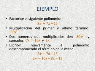 EJEMPLO
• Factorice el siguiente polinomio:
2x2 – 7x – 15
• Multiplicación del primer y último término:
-30x2
• Dos números que multiplicados den -30x2 y
sumados -7x : -10x y 3x
• Escribir nuevamente el polinomio
descomponiendo el término de la mitad:
2x2 – 7x – 15
2x2 – 10x + 3x – 15
 