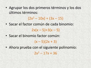 • Agrupar los dos primeros términos y los dos
últimos términos:
(2x2 – 10x) + (3x – 15)
• Sacar el factor común de cada binomio:
2x(x – 5)+3(x – 5)
• Sacar el binomio factor común:
(x – 5)(2x + 3)
• Ahora prueba con el siguiente polinomio:
2x2 – 17x + 36
 