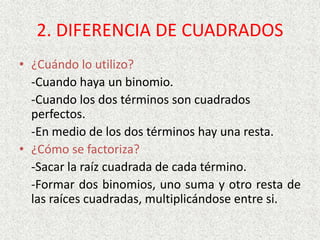 2. DIFERENCIA DE CUADRADOS
• ¿Cuándo lo utilizo?
-Cuando haya un binomio.
-Cuando los dos términos son cuadrados
perfectos.
-En medio de los dos términos hay una resta.
• ¿Cómo se factoriza?
-Sacar la raíz cuadrada de cada término.
-Formar dos binomios, uno suma y otro resta de
las raíces cuadradas, multiplicándose entre si.
 