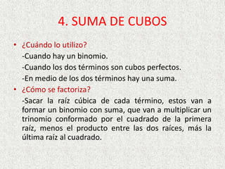 4. SUMA DE CUBOS
• ¿Cuándo lo utilizo?
-Cuando hay un binomio.
-Cuando los dos términos son cubos perfectos.
-En medio de los dos términos hay una suma.
• ¿Cómo se factoriza?
-Sacar la raíz cúbica de cada término, estos van a
formar un binomio con suma, que van a multiplicar un
trinomio conformado por el cuadrado de la primera
raíz, menos el producto entre las dos raíces, más la
última raíz al cuadrado.
 